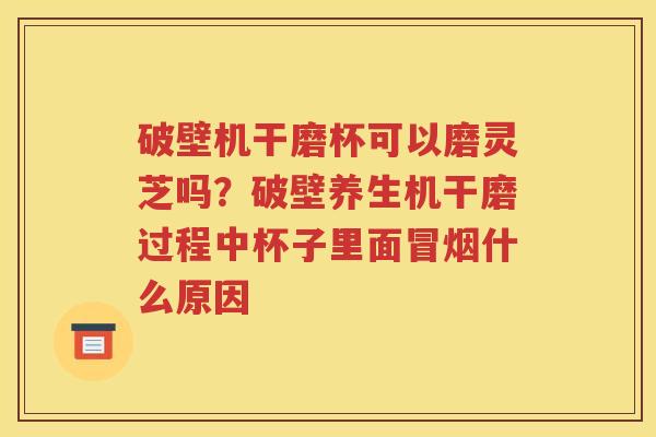 破壁机干磨杯可以磨灵芝吗？破壁养生机干磨过程中杯子里面冒烟什么原因