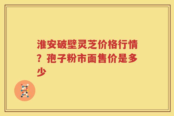淮安破壁灵芝价格行情？孢子粉市面售价是多少