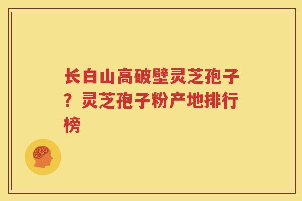 长白山高破壁灵芝孢子？灵芝孢子粉产地排行榜