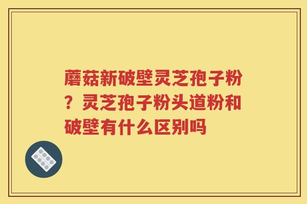 蘑菇新破壁灵芝孢子粉？灵芝孢子粉头道粉和破壁有什么区别吗