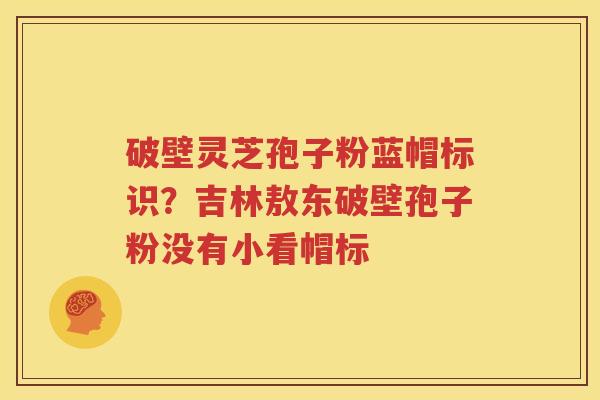 破壁灵芝孢子粉蓝帽标识？吉林敖东破壁孢子粉没有小看帽标