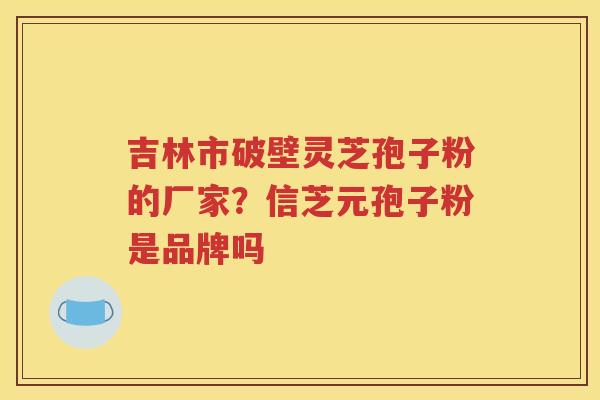 吉林市破壁灵芝孢子粉的厂家？信芝元孢子粉是品牌吗