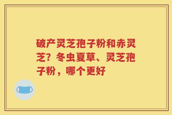破产灵芝孢子粉和赤灵芝？冬虫夏草、灵芝孢子粉，哪个更好
