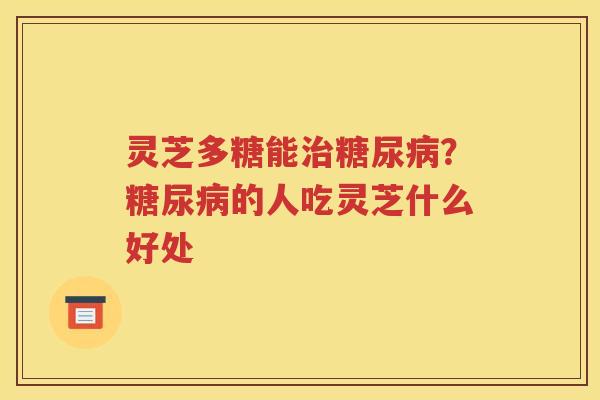 灵芝多糖能治糖尿病？糖尿病的人吃灵芝什么好处