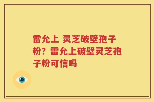 雷允上 灵芝破壁孢子粉？雷允上破壁灵芝孢子粉可信吗