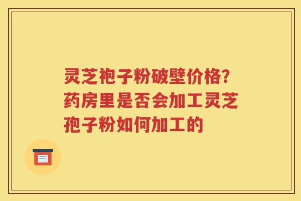 灵芝袍子粉破壁价格？药房里是否会加工灵芝孢子粉如何加工的