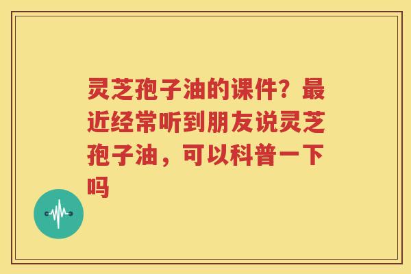 灵芝孢子油的课件？最近经常听到朋友说灵芝孢子油，可以科普一下吗
