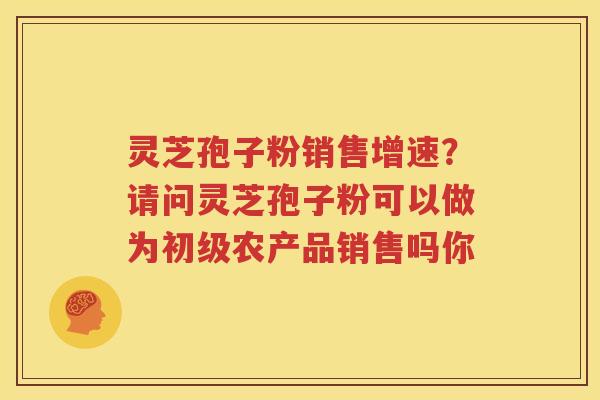 灵芝孢子粉销售增速？请问灵芝孢子粉可以做为初级农产品销售吗你