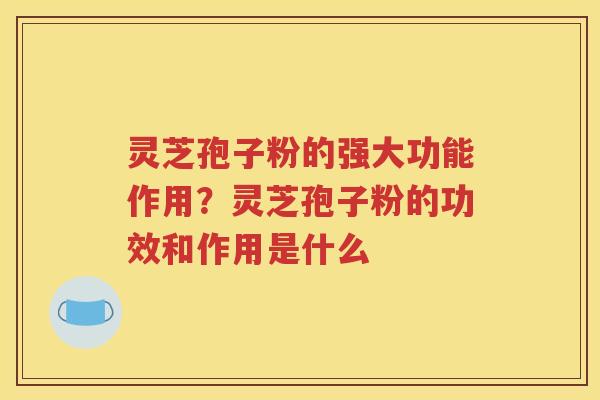 灵芝孢子粉的强大功能作用？灵芝孢子粉的功效和作用是什么