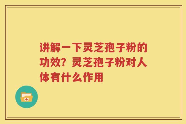 讲解一下灵芝孢子粉的功效？灵芝孢子粉对人体有什么作用