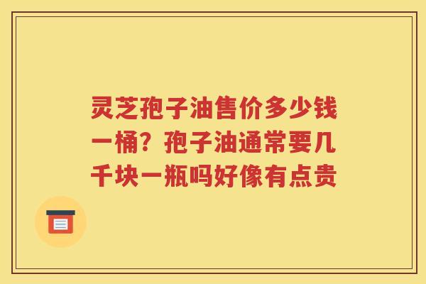 灵芝孢子油售价多少钱一桶？孢子油通常要几千块一瓶吗好像有点贵
