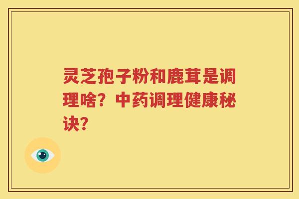 灵芝孢子粉和鹿茸是调理啥？中药调理健康秘诀？