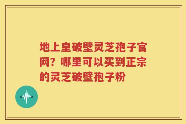 地上皇破壁灵芝孢子官网？哪里可以买到正宗的灵芝破壁孢子粉