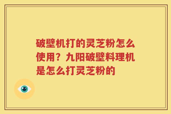 破壁机打的灵芝粉怎么使用？九阳破壁料理机是怎么打灵芝粉的