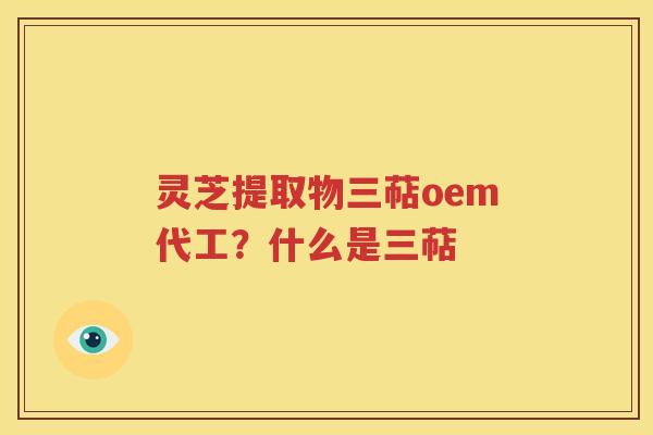 灵芝提取物三萜oem代工？什么是三萜