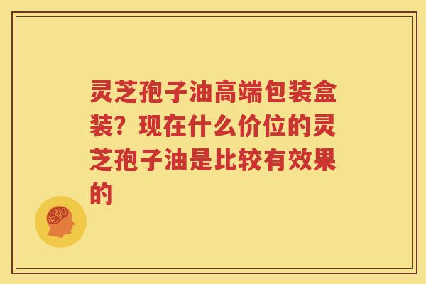 灵芝孢子油高端包装盒装？现在什么价位的灵芝孢子油是比较有效果的