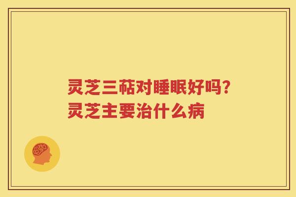 灵芝三萜对睡眠好吗？灵芝主要治什么病