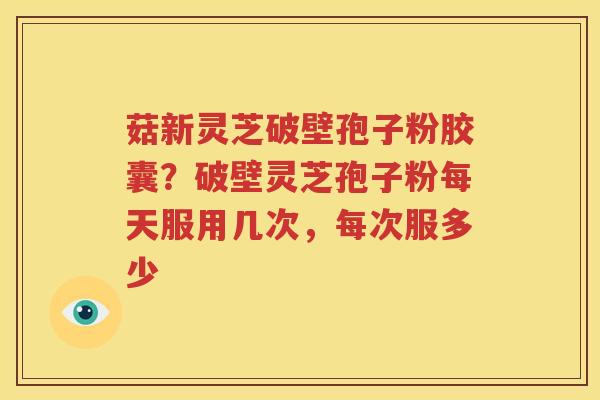 菇新灵芝破壁孢子粉胶囊？破壁灵芝孢子粉每天服用几次，每次服多少