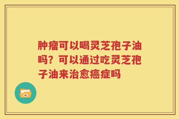 肿瘤可以喝灵芝孢子油吗？可以通过吃灵芝孢子油来治愈癌症吗