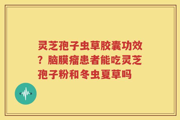 灵芝孢子虫草胶囊功效？脑膜瘤患者能吃灵芝孢子粉和冬虫夏草吗