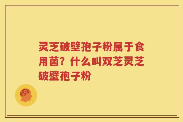 灵芝破壁孢子粉属于食用菌？什么叫双芝灵芝破壁孢子粉