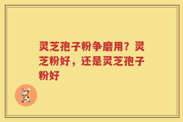 灵芝孢子粉争磨用？灵芝粉好，还是灵芝孢子粉好
