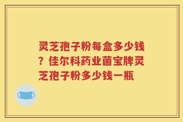 灵芝孢子粉每盒多少钱？佳尔科药业菌宝牌灵芝孢子粉多少钱一瓶