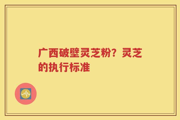 广西破壁灵芝粉？灵芝的执行标准