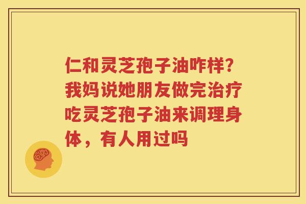 仁和灵芝孢子油咋样？我妈说她朋友做完治疗吃灵芝孢子油来调理身体，有人用过吗