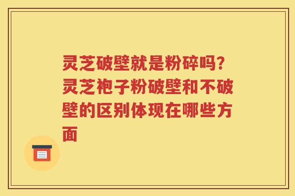 灵芝破壁就是粉碎吗？灵芝袍子粉破壁和不破壁的区别体现在哪些方面