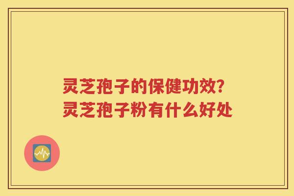 灵芝孢子的保健功效？灵芝孢子粉有什么好处