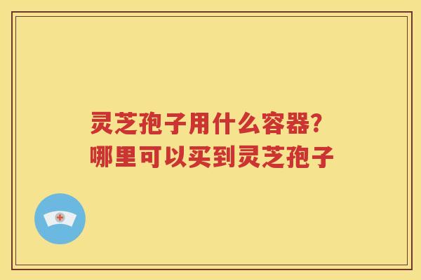 灵芝孢子用什么容器？哪里可以买到灵芝孢子