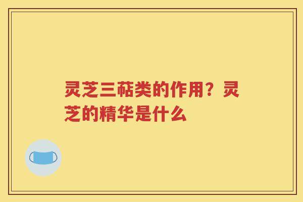 灵芝三萜类的作用？灵芝的精华是什么
