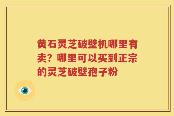 黄石灵芝破壁机哪里有卖？哪里可以买到正宗的灵芝破壁孢子粉