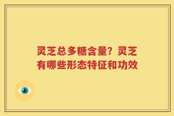 灵芝总多糖含量？灵芝有哪些形态特征和功效