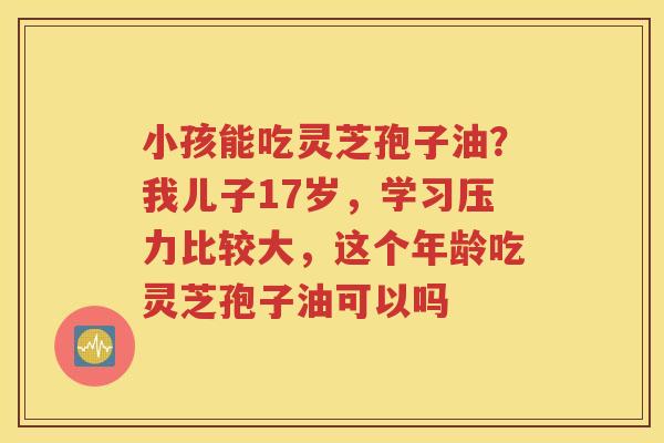 小孩能吃灵芝孢子油？我儿子17岁，学习压力比较大，这个年龄吃灵芝孢子油可以吗