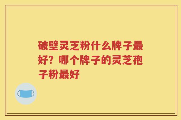 破壁灵芝粉什么牌子最好？哪个牌子的灵芝孢子粉最好