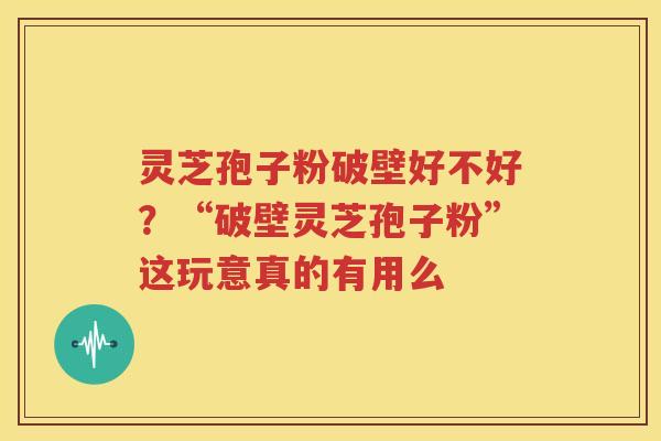 灵芝孢子粉破壁好不好？“破壁灵芝孢子粉”这玩意真的有用么