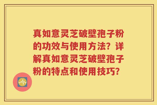 真如意灵芝破壁孢子粉的功效与使用方法？详解真如意灵芝破壁孢子粉的特点和使用技巧？