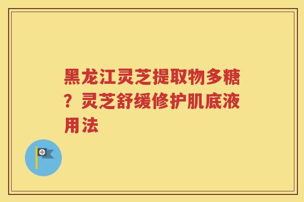 黑龙江灵芝提取物多糖？灵芝舒缓修护肌底液用法