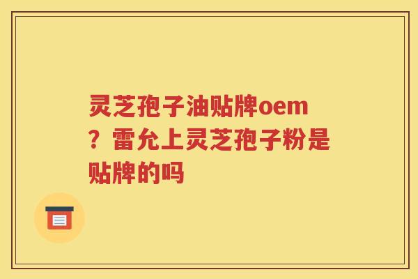 灵芝孢子油贴牌oem？雷允上灵芝孢子粉是贴牌的吗