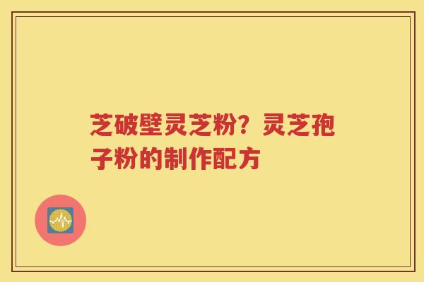 芝破壁灵芝粉？灵芝孢子粉的制作配方