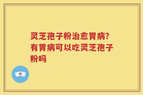 灵芝孢子粉治愈胃病？有胃病可以吃灵芝孢子粉吗