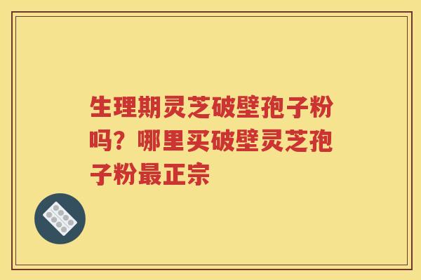生理期灵芝破壁孢子粉吗？哪里买破壁灵芝孢子粉最正宗