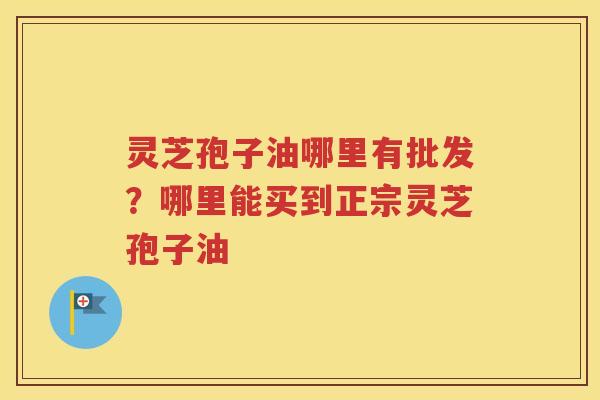 灵芝孢子油哪里有批发？哪里能买到正宗灵芝孢子油