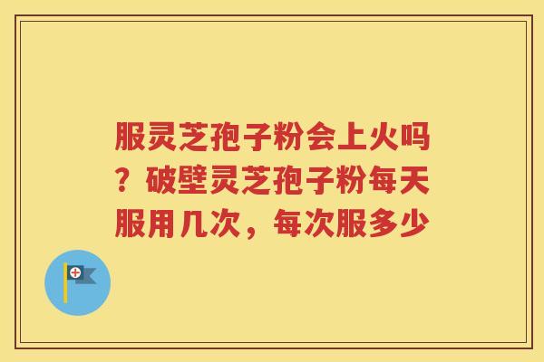 服灵芝孢子粉会上火吗？破壁灵芝孢子粉每天服用几次，每次服多少