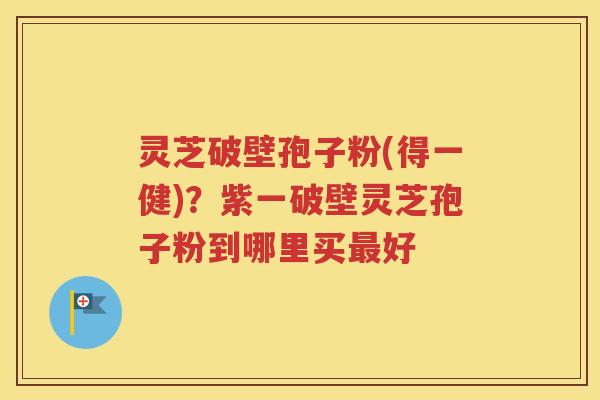 灵芝破壁孢子粉(得一健)？紫一破壁灵芝孢子粉到哪里买最好
