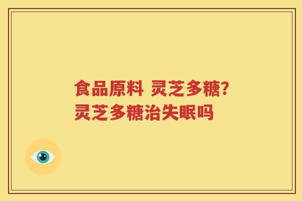 食品原料 灵芝多糖？灵芝多糖治失眠吗