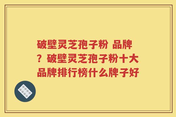 破壁灵芝孢子粉 品牌？破壁灵芝孢子粉十大品牌排行榜什么牌子好