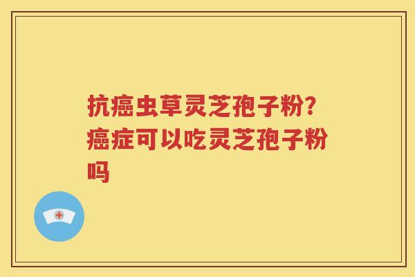 抗癌虫草灵芝孢子粉？癌症可以吃灵芝孢子粉吗